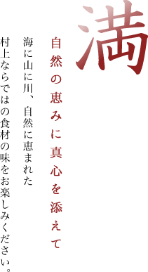 満 自然の恵みに真心を添えて 海に山に川、自然に恵まれた村上ならではの食材の味をお楽しみください。