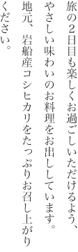 旅の2日目も楽しくお過ごしいただけるよう、やさしい味わいのお料理をお出ししています。 地元、岩船産コシヒカリをたっぷりお召し上がりください。