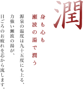 潤 身も心も瀬波の湯で潤う 源泉の温度は九十五度にも上る、力強い瀬波の湯が、日ごろのお疲れを芯から流します。