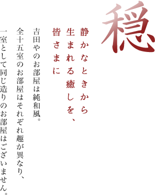 穏 静かなときから生まれる癒しを、皆さまに 吉田やのお部屋は純和風・数寄屋造り。全十五室のお部屋はそれぞれ趣が異なり、一室として同じ造りのお部屋はございません。